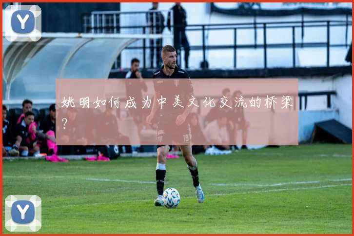 姚明如何成为中美文化交流的桥梁？