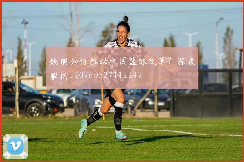 姚明如何推动中国篮球改革？深度解析_20260527112242