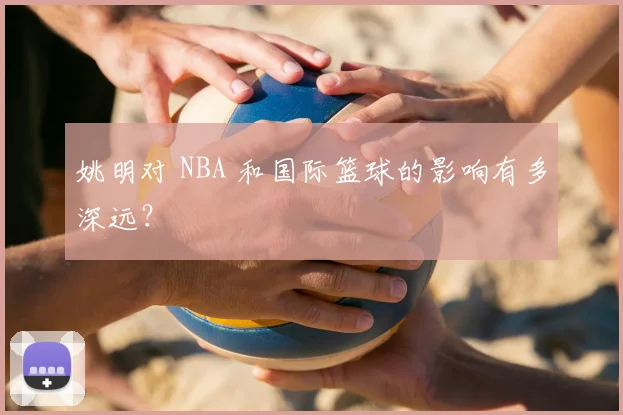 姚明对 NBA 和国际篮球的影响有多深远？