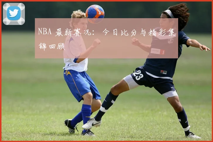 NBA 最新赛况：今日比分与精彩集锦回顾