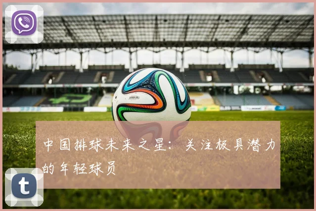 中国排球未来之星:关注极具潜力的年轻球员