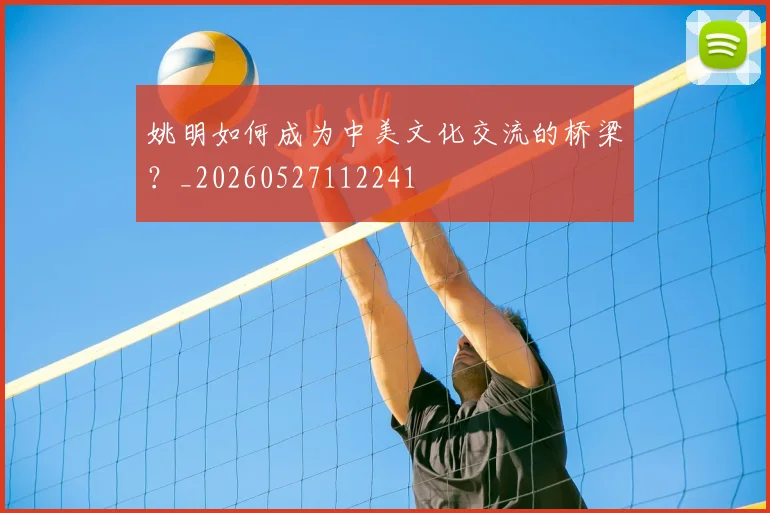 姚明如何成为中美文化交流的桥梁？_20260527112241