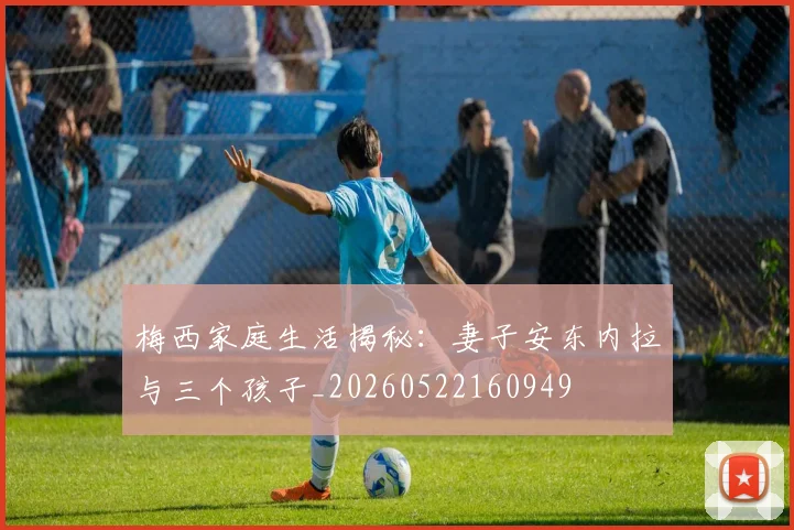 梅西家庭生活揭秘：妻子安东内拉与三个孩子_20260522160949