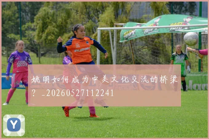 姚明如何成为中美文化交流的桥梁？_20260527112241
