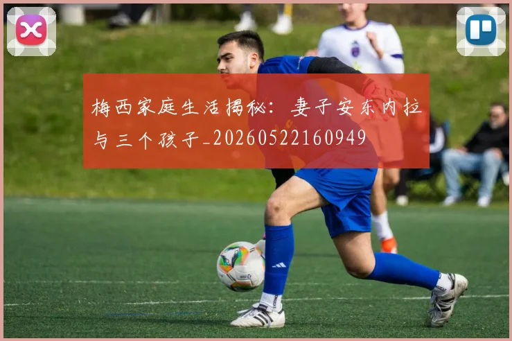 梅西家庭生活揭秘：妻子安东内拉与三个孩子_20260522160949