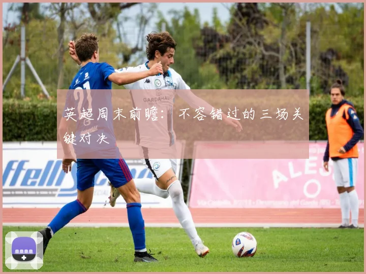 英超周末前瞻：不容错过的三场关键对决